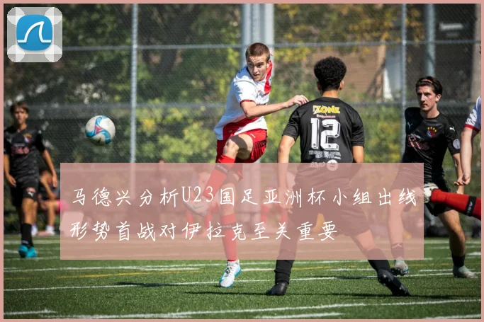 马德兴分析U23国足亚洲杯小组出线形势首战对伊拉克至关重要