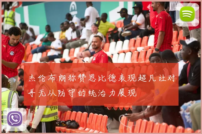 杰伦布朗称赞恩比德表现超凡让对手无从防守的统治力展现