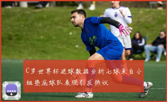 C罗世界杯进球数据分析七球来自小组垫底球队表现引发热议