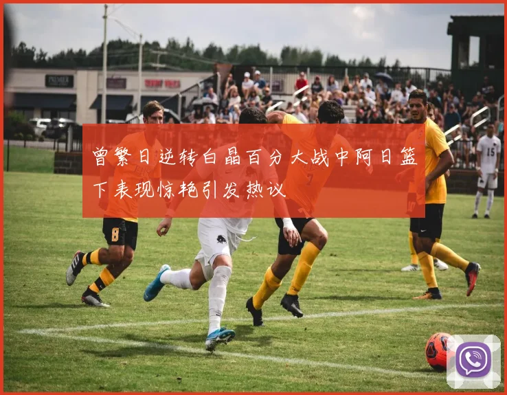 曾繁日逆转白晶百分大战中阿日篮下表现惊艳引发热议