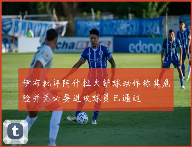 伊布批评阿什拉夫铲球动作称其危险并无必要进攻球员已通过