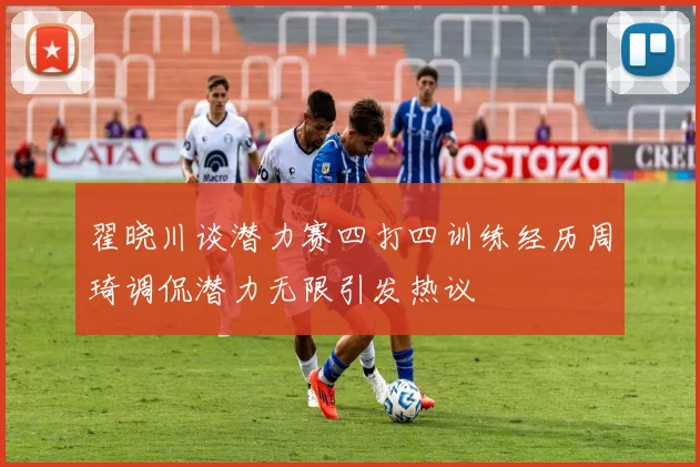翟晓川谈潜力赛四打四训练经历周琦调侃潜力无限引发热议