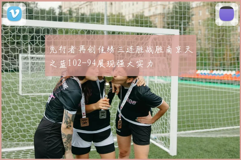 先行者再创佳绩三连胜战胜南京天之蓝102-94展现强大实力