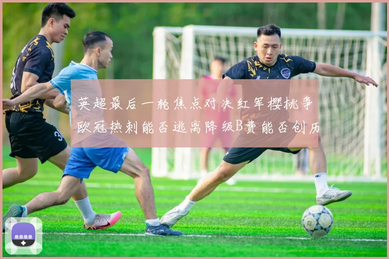 英超最后一轮焦点对决红军樱桃争欧冠热刺能否逃离降级B费能否创历史新高