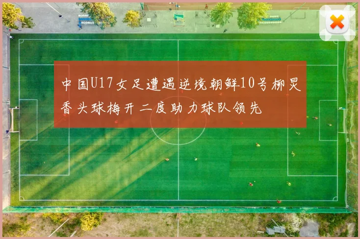 中国U17女足遭遇逆境朝鲜10号柳炅香头球梅开二度助力球队领先