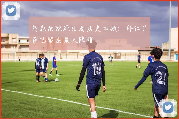 阿森纳欧冠出局历史回顾：拜仁巴萨巴黎成最大障碍