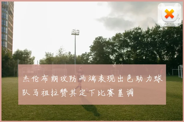 杰伦布朗攻防两端表现出色助力球队马祖拉赞其定下比赛基调