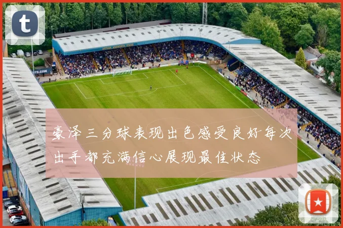 豪泽三分球表现出色感受良好每次出手都充满信心展现最佳状态