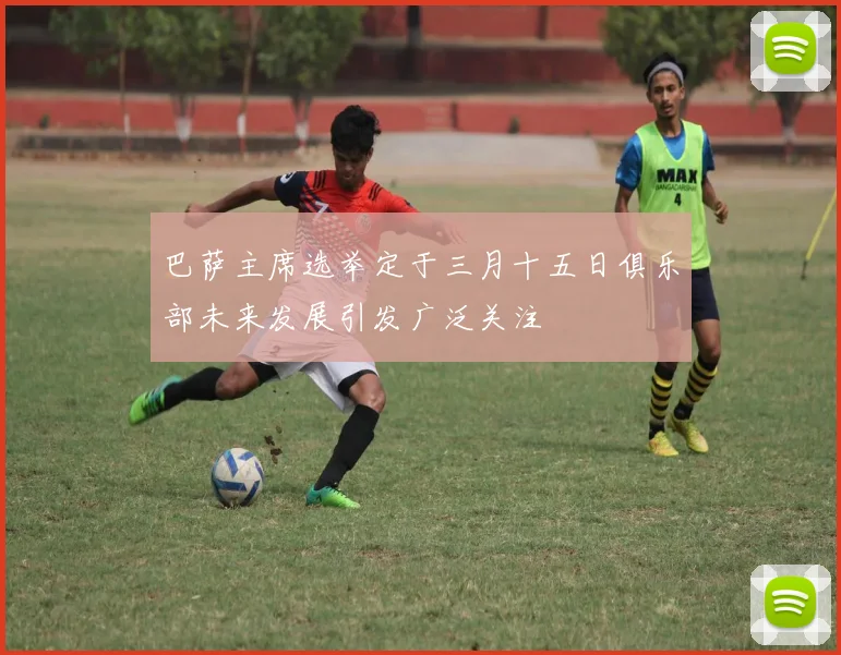 巴萨主席选举定于三月十五日俱乐部未来发展引发广泛关注