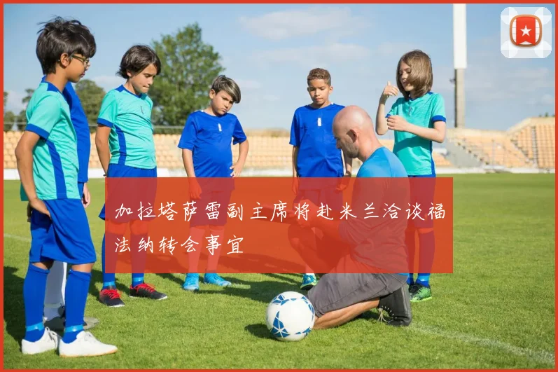 加拉塔萨雷副主席将赴米兰洽谈福法纳转会事宜