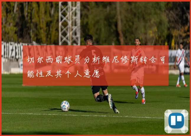 切尔西前球员分析维尼修斯转会可能性及其个人意愿