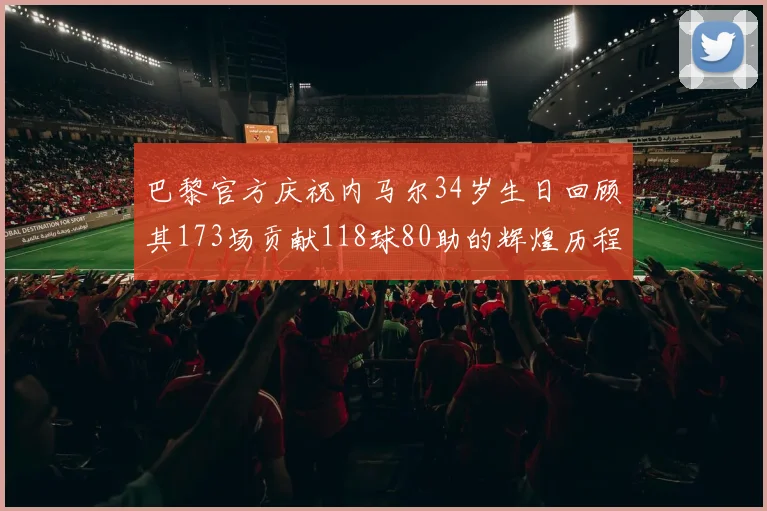 巴黎官方庆祝内马尔34岁生日回顾其173场贡献118球80助的辉煌历程