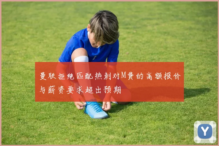 曼联拒绝匹配热刺对M费的高额报价与薪资要求超出预期