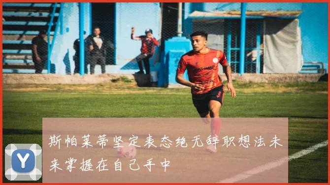 斯帕莱蒂坚定表态绝无辞职想法未来掌握在自己手中