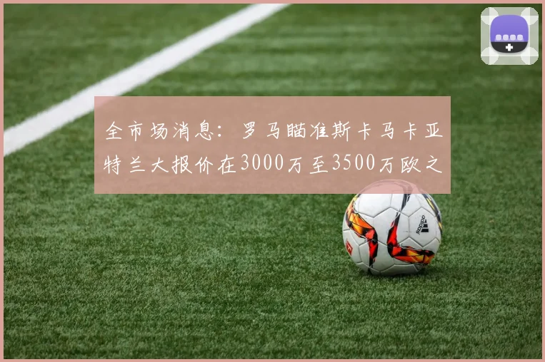 全市场消息：罗马瞄准斯卡马卡亚特兰大报价在3000万至3500万欧之间