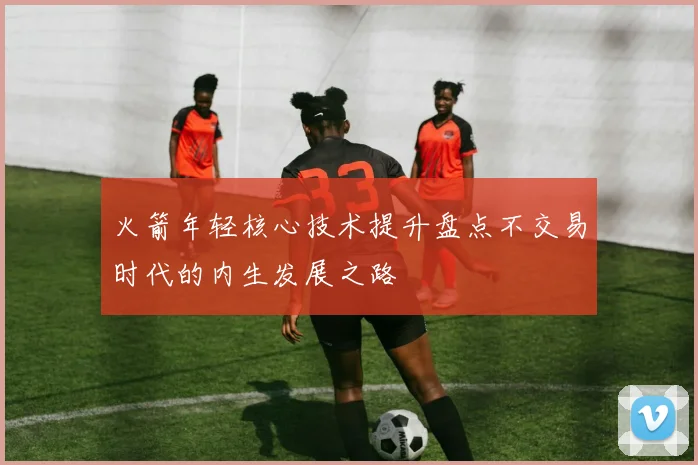 火箭年轻核心技术提升盘点不交易时代的内生发展之路