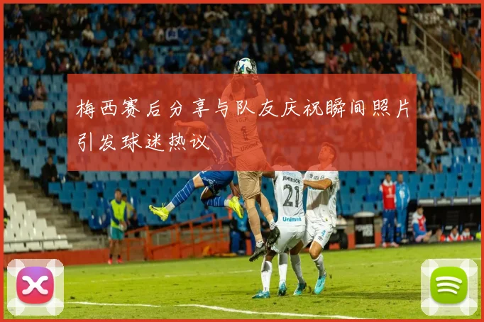 梅西赛后分享与队友庆祝瞬间照片引发球迷热议