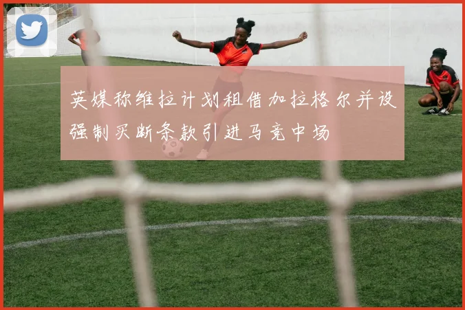 英媒称维拉计划租借加拉格尔并设强制买断条款引进马竞中场