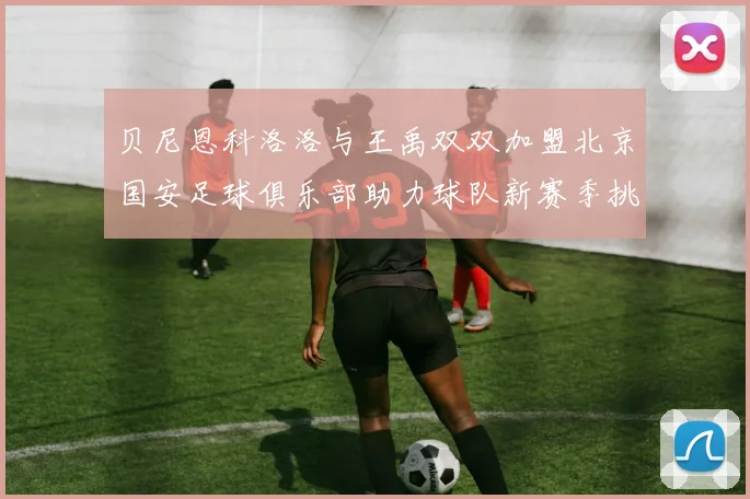贝尼恩科洛洛与王禹双双加盟北京国安足球俱乐部助力球队新赛季挑战