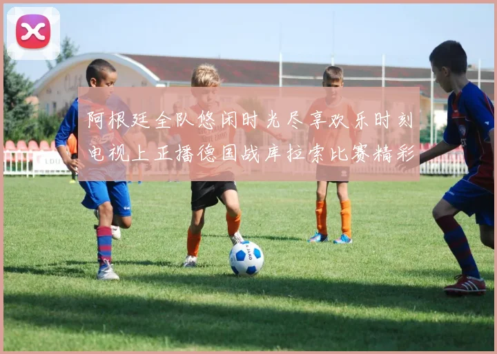 阿根廷全队悠闲时光尽享欢乐时刻电视上正播德国战库拉索比赛精彩瞬间
