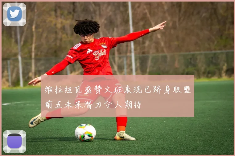 维拉纽瓦盛赞文班表现已跻身联盟前五未来潜力令人期待