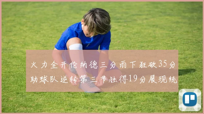 火力全开伦纳德三分雨下狂砍35分助球队逆转第三节独得19分展现统治力