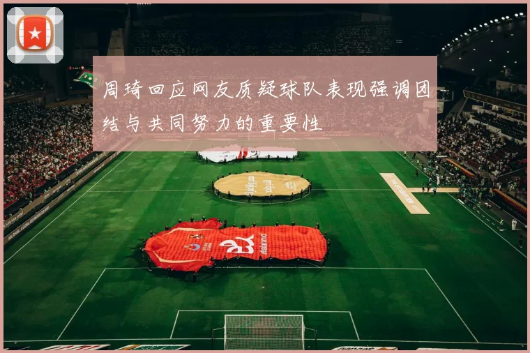 周琦回应网友质疑球队表现强调团结与共同努力的重要性