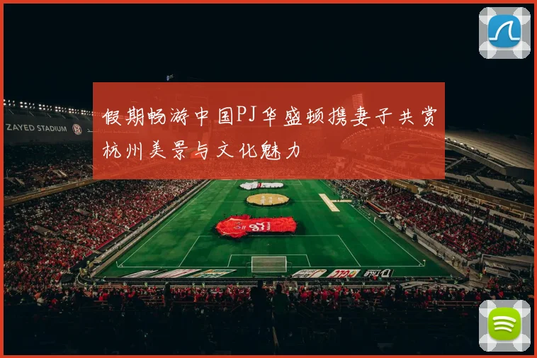假期畅游中国PJ华盛顿携妻子共赏杭州美景与文化魅力