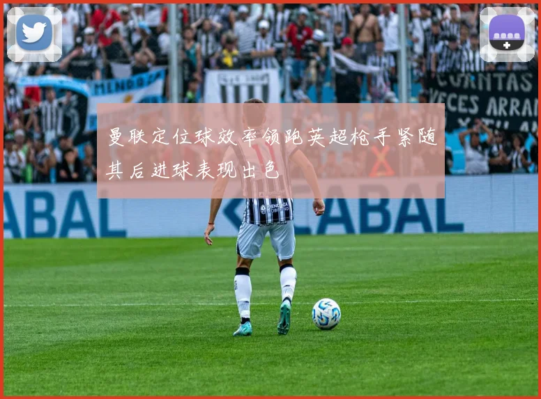 曼联定位球效率领跑英超枪手紧随其后进球表现出色