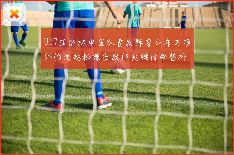 U17亚洲杯中国队首发阵容公布万项帅惟浩赵松源出战邝兆镭待命替补