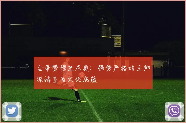 古蒂赞穆里尼奥：强势严格的主帅深谙皇马文化底蕴