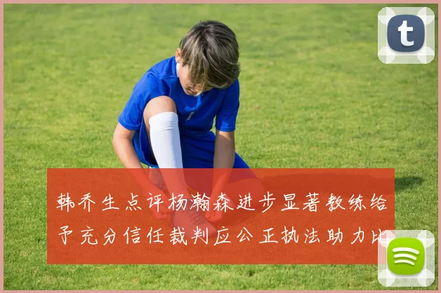 韩乔生点评杨瀚森进步显著教练给予充分信任裁判应公正执法助力比赛发展