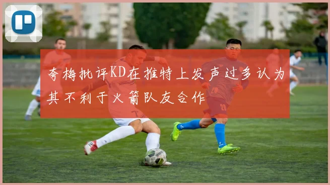 夸梅批评KD在推特上发声过多认为其不利于火箭队友合作